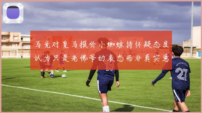 马竞对皇马报价小蜘蛛持怀疑态度认为只是老佛爷的表态而非真实意图
