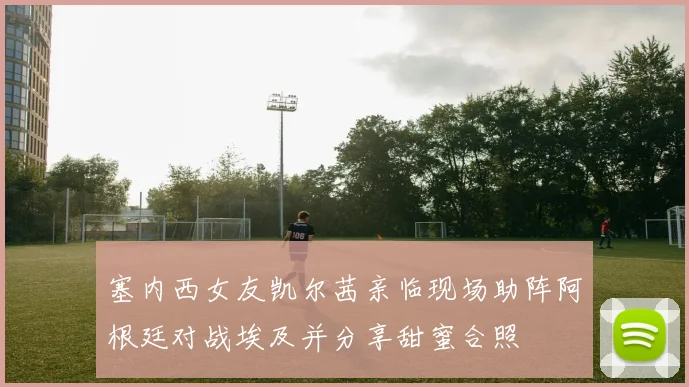 塞内西女友凯尔茜亲临现场助阵阿根廷对战埃及并分享甜蜜合照