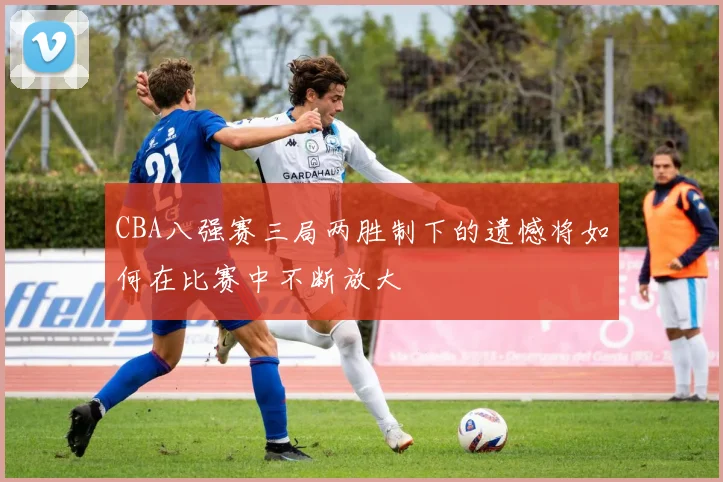 CBA八强赛三局两胜制下的遗憾将如何在比赛中不断放大