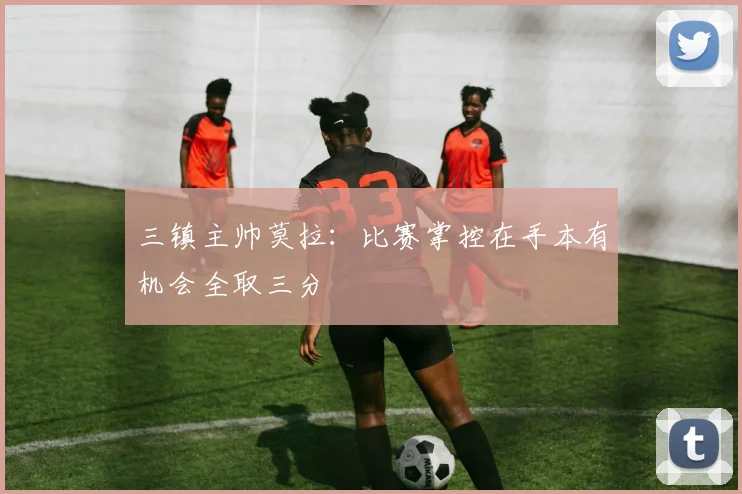 三镇主帅莫拉：比赛掌控在手本有机会全取三分