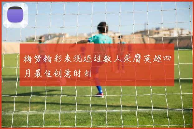 梅努精彩表现连过数人荣膺英超四月最佳创意时刻