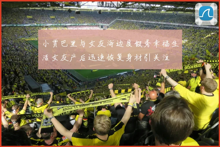 小贾巴里与女友海边度假秀幸福生活女友产后迅速恢复身材引关注