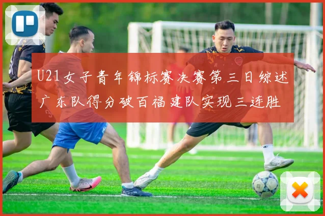 U21女子青年锦标赛决赛第三日综述广东队得分破百福建队实现三连胜