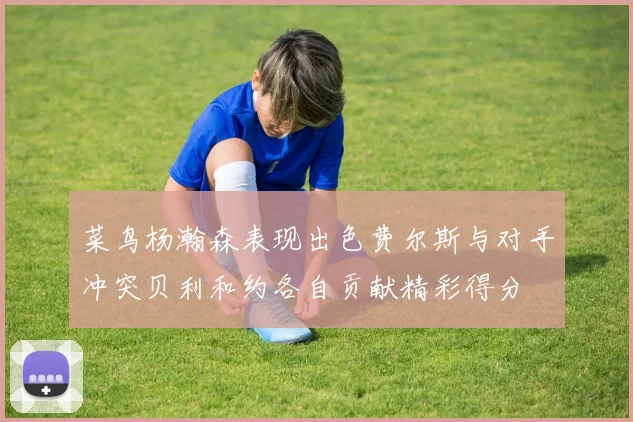 菜鸟杨瀚森表现出色费尔斯与对手冲突贝利和约各自贡献精彩得分