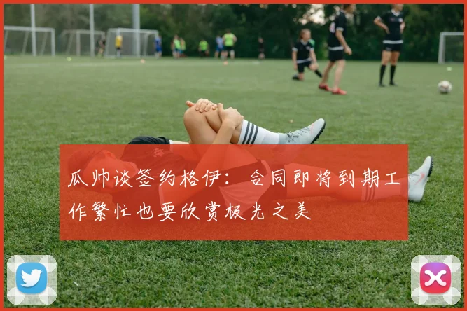 瓜帅谈签约格伊：合同即将到期工作繁忙也要欣赏极光之美