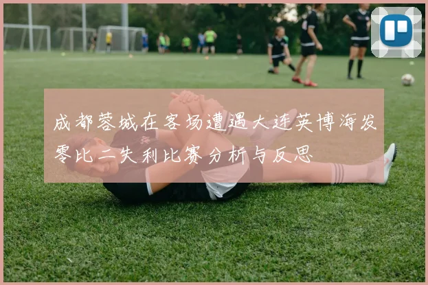 成都蓉城在客场遭遇大连英博海发零比二失利比赛分析与反思