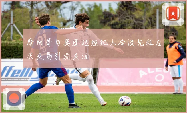 摩纳哥与奥蓬达经纪人洽谈先租后买交易引发关注