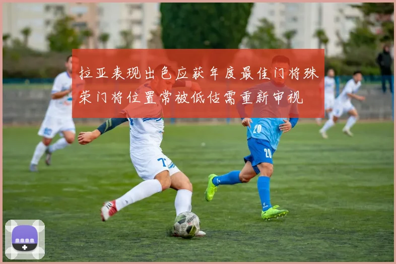 拉亚表现出色应获年度最佳门将殊荣门将位置常被低估需重新审视