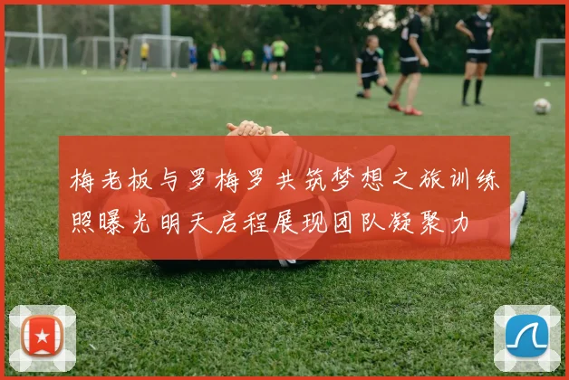 梅老板与罗梅罗共筑梦想之旅训练照曝光明天启程展现团队凝聚力