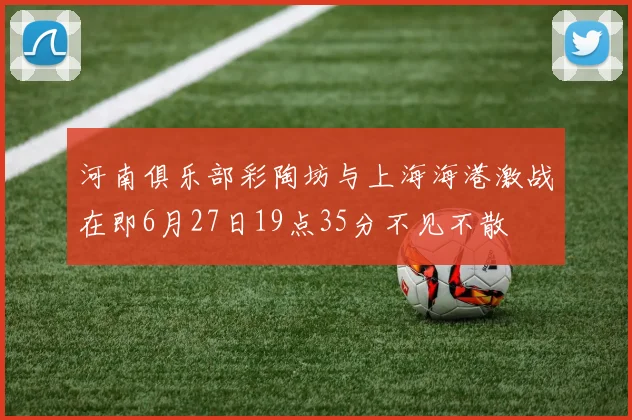 河南俱乐部彩陶坊与上海海港激战在即6月27日19点35分不见不散